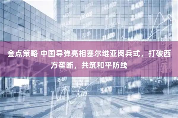 金点策略 中国导弹亮相塞尔维亚阅兵式，打破西方垄断，共筑和平防线