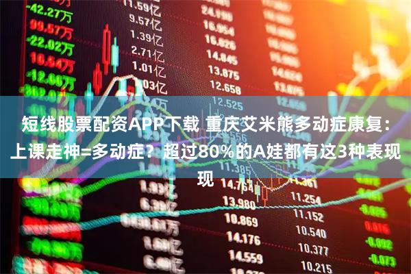 短线股票配资APP下载 重庆艾米熊多动症康复：上课走神=多动症？超过80%的A娃都有这3种表现