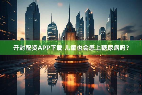 开封配资APP下载 儿童也会患上糖尿病吗？