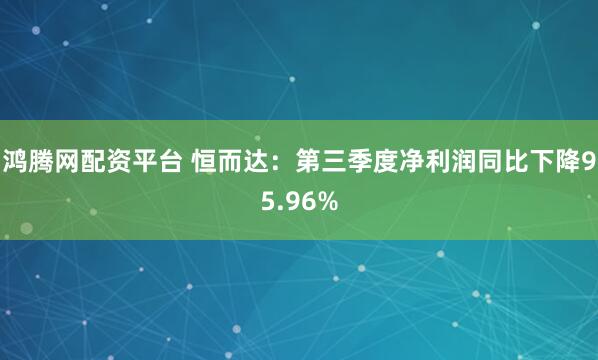 鸿腾网配资平台 恒而达：第三季度净利润同比下降95.96%