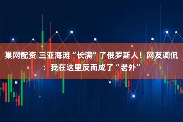 巢网配资 三亚海滩“长满”了俄罗斯人！网友调侃：我在这里反而成了“老外”