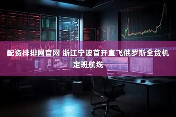 配资排排网官网 浙江宁波首开直飞俄罗斯全货机定班航线