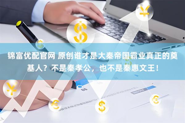 锦富优配官网 原创谁才是大秦帝国霸业真正的奠基人？不是秦孝公，也不是秦惠文王！