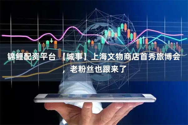 锦鲤配资平台 【城事】上海文物商店首秀旅博会，老粉丝也跟来了