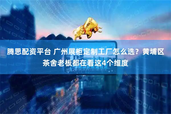 腾思配资平台 广州展柜定制工厂怎么选？黄埔区茶舍老板都在看这4个维度