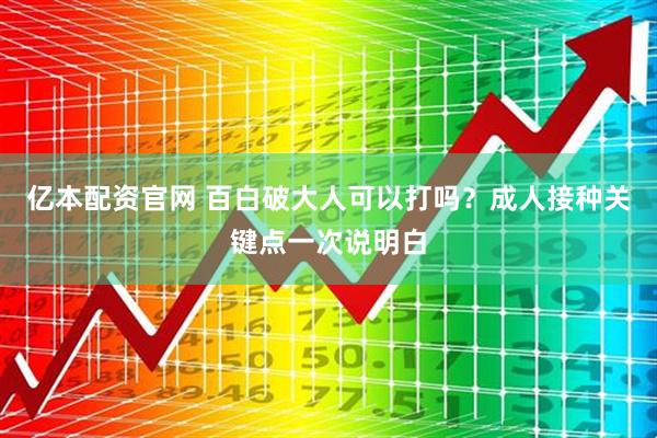 亿本配资官网 百白破大人可以打吗？成人接种关键点一次说明白