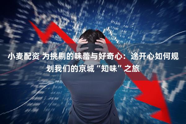 小麦配资 为挑剔的味蕾与好奇心：途开心如何规划我们的京城“知味”之旅