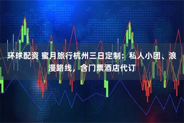 环球配资 蜜月旅行杭州三日定制：私人小团、浪漫路线，含门票酒店代订