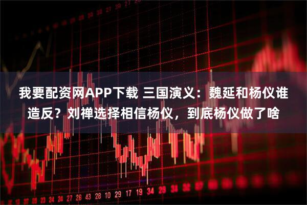 我要配资网APP下载 三国演义：魏延和杨仪谁造反？刘禅选择相信杨仪，到底杨仪做了啥