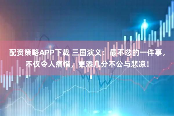 配资策略APP下载 三国演义：最不忿的一件事，不仅令人痛惜，更添几分不公与悲凉！