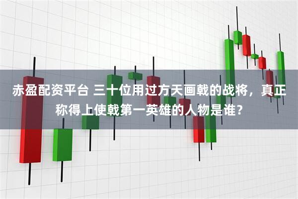 赤盈配资平台 三十位用过方天画戟的战将，真正称得上使戟第一英雄的人物是谁？