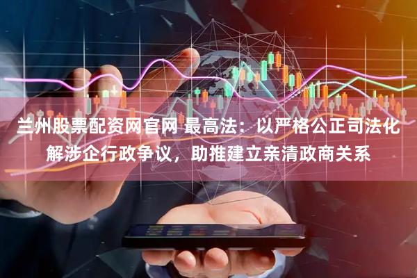 兰州股票配资网官网 最高法：以严格公正司法化解涉企行政争议，助推建立亲清政商关系