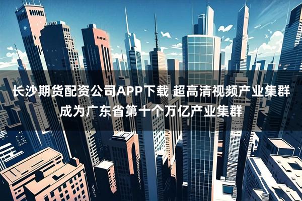 长沙期货配资公司APP下载 超高清视频产业集群成为广东省第十个万亿产业集群