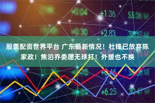 股票配资世界平台 广东最新情况！杜锋已放弃陈家政！焦泊乔委屈无球打！外援也不换