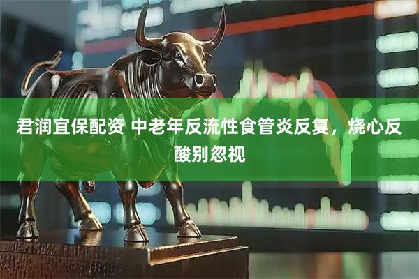 君润宜保配资 中老年反流性食管炎反复，烧心反酸别忽视