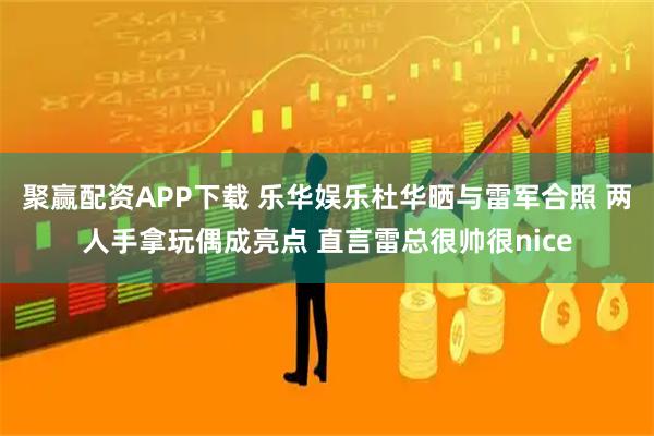 聚赢配资APP下载 乐华娱乐杜华晒与雷军合照 两人手拿玩偶成亮点 直言雷总很帅很nice