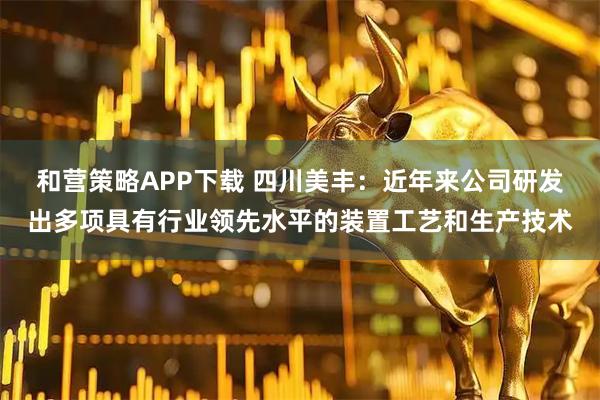 和营策略APP下载 四川美丰：近年来公司研发出多项具有行业领先水平的装置工艺和生产技术