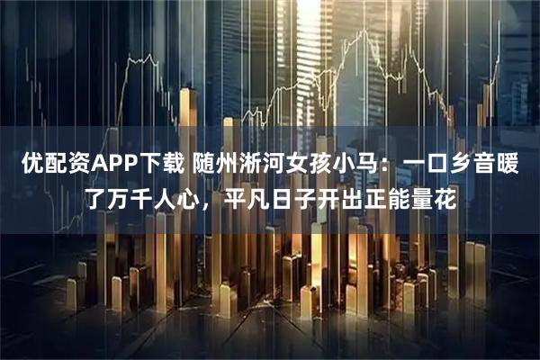 优配资APP下载 随州淅河女孩小马：一口乡音暖了万千人心，平凡日子开出正能量花