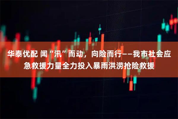 华泰优配 闻“汛”而动，向险而行——我市社会应急救援力量全力投入暴雨洪涝抢险救援