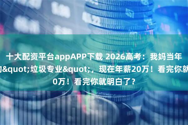十大配资平台appAPP下载 2026高考：我妈当年逼我报的"垃圾专业"，现在年薪20万！看完你就明白了？