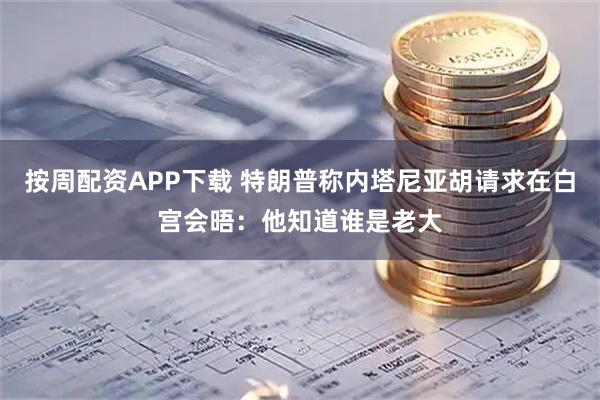 按周配资APP下载 特朗普称内塔尼亚胡请求在白宫会晤：他知道谁是老大