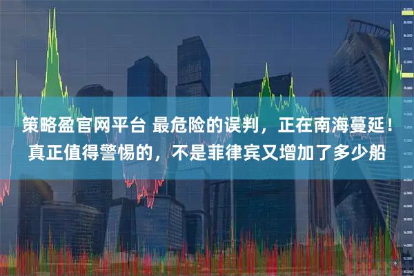 策略盈官网平台 最危险的误判，正在南海蔓延！真正值得警惕的，不是菲律宾又增加了多少船