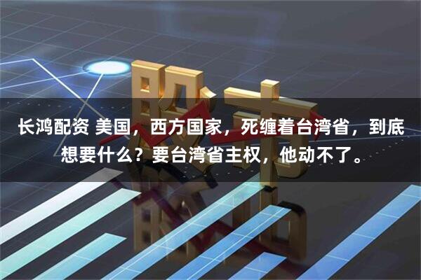 长鸿配资 美国，西方国家，死缠着台湾省，到底想要什么？要台湾省主权，他动不了。